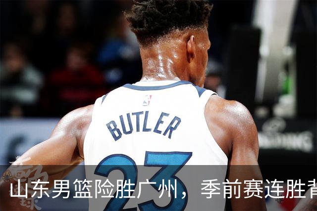 山东男篮险胜广州，季前赛连胜背后的隐忧不容忽视